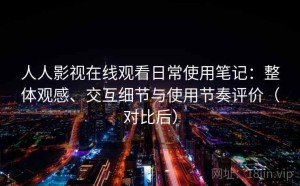 人人影视在线观看日常使用笔记：整体观感、交互细节与使用节奏评价（对比后）