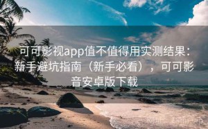 可可影视app值不值得用实测结果：新手避坑指南（新手必看），可可影音安卓版下载