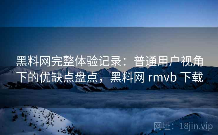 黑料网完整体验记录：普通用户视角下的优缺点盘点，黑料网 rmvb 下载