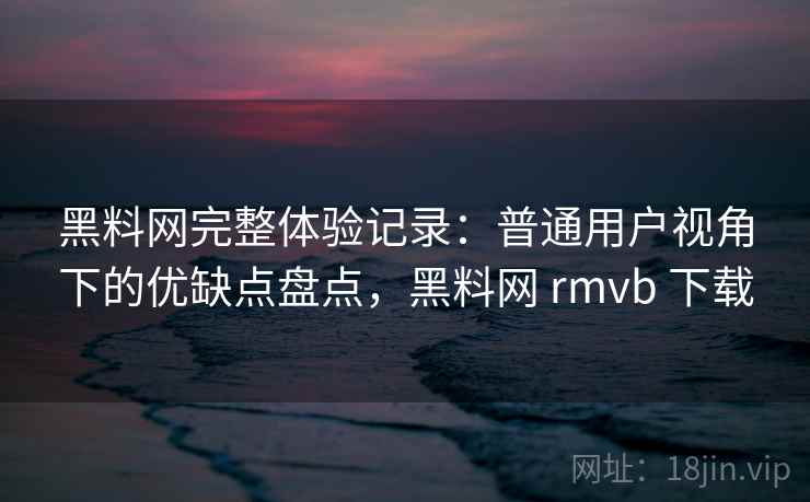 黑料网完整体验记录：普通用户视角下的优缺点盘点，黑料网 rmvb 下载