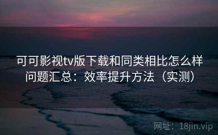 可可影视tv版下载和同类相比怎么样问题汇总：效率提升方法（实测）