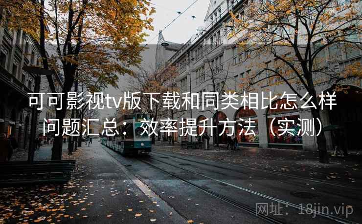 可可影视tv版下载和同类相比怎么样问题汇总：效率提升方法（实测）