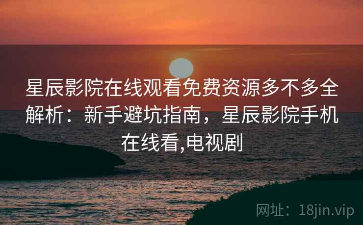星辰影院在线观看免费资源多不多全解析：新手避坑指南，星辰影院手机在线看,电视剧