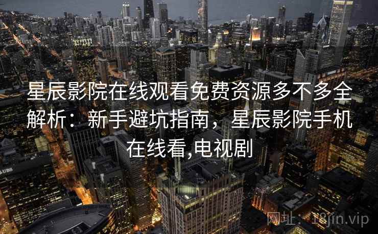 星辰影院在线观看免费资源多不多全解析：新手避坑指南，星辰影院手机在线看,电视剧