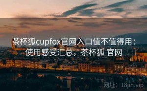 茶杯狐cupfox官网入口值不值得用：使用感受汇总，茶杯狐 官网