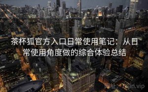 茶杯狐官方入口日常使用笔记：从日常使用角度做的综合体验总结