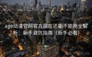 age动漫官网官方现在还能不能用全解析：新手避坑指南（新手必看）