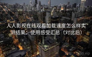 人人影视在线观看加载速度怎么样实测结果：使用感受汇总（对比后）