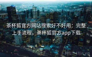 茶杯狐官方网站搜索好不好用：完整上手流程，茶杯狐官方app下载