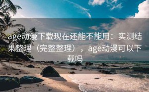 age动漫下载现在还能不能用：实测结果整理（完整整理），age动漫可以下载吗