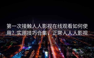 第一次接触人人影视在线观看如何使用？实用技巧合集，正常人人人影视