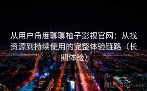 从用户角度聊聊柚子影视官网：从找资源到持续使用的完整体验链路（长期体验）