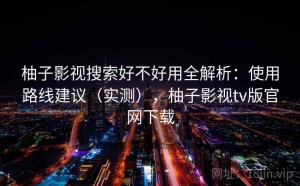 柚子影视搜索好不好用全解析：使用路线建议（实测），柚子影视tv版官网下载