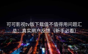 可可影视tv版下载值不值得用问题汇总：真实用户反馈（新手必看）