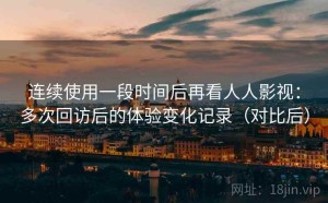 连续使用一段时间后再看人人影视：多次回访后的体验变化记录（对比后）