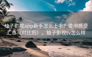 柚子影视app新手怎么上手？使用感受汇总（对比后），柚子影视tv怎么样