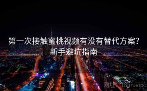 第一次接触蜜桃视频有没有替代方案？新手避坑指南
