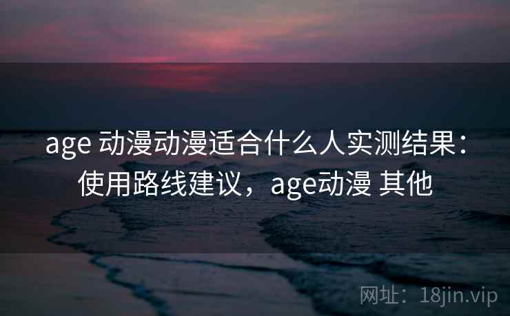 age 动漫动漫适合什么人实测结果：使用路线建议，age动漫 其他