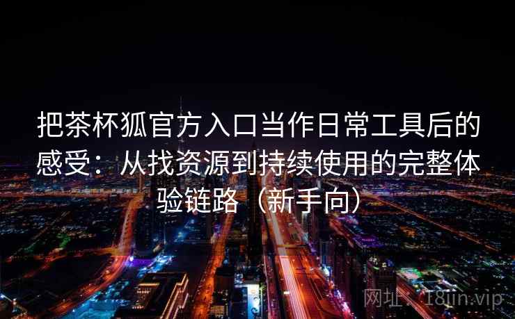 把茶杯狐官方入口当作日常工具后的感受：从找资源到持续使用的完整体验链路（新手向）