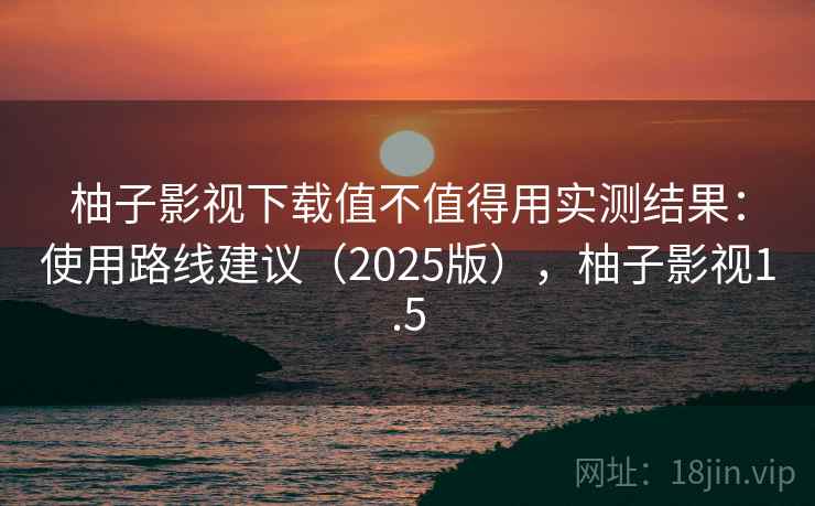 柚子影视下载值不值得用实测结果：使用路线建议（2025版），柚子影视1.5