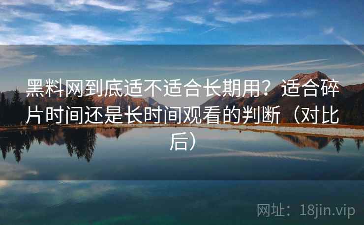 黑料网到底适不适合长期用？适合碎片时间还是长时间观看的判断（对比后）