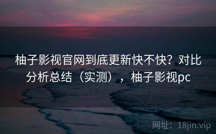 柚子影视官网到底更新快不快？对比分析总结（实测），柚子影视pc