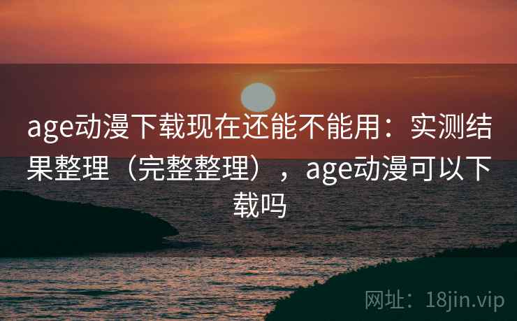 age动漫下载现在还能不能用：实测结果整理（完整整理），age动漫可以下载吗