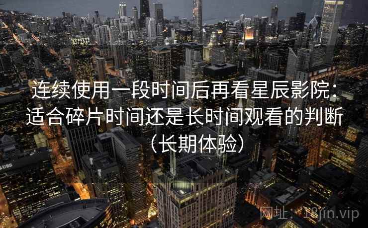 连续使用一段时间后再看星辰影院：适合碎片时间还是长时间观看的判断（长期体验）