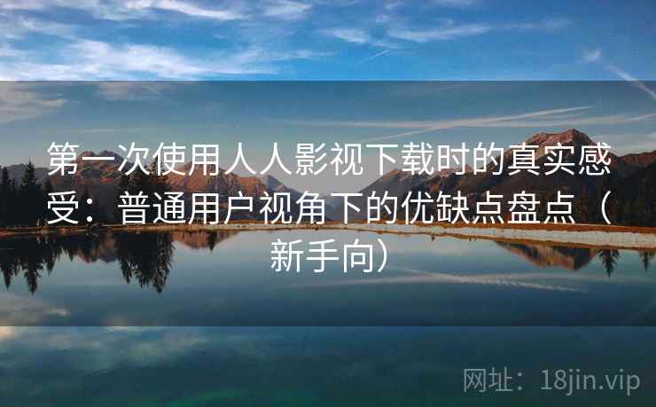 第一次使用人人影视下载时的真实感受：普通用户视角下的优缺点盘点（新手向）