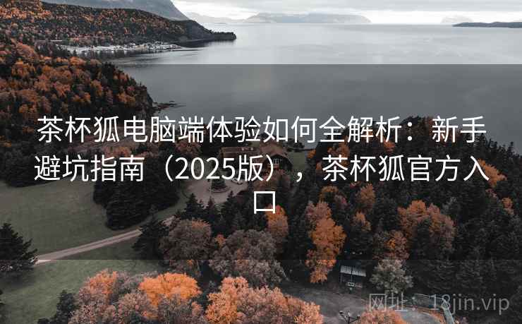 茶杯狐电脑端体验如何全解析:新手避坑指南(2025版),茶杯狐官方入口 茶杯狐电脑端体验如何全解析:新手避坑指南(2025版),茶杯狐官方入口