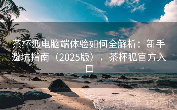 茶杯狐电脑端体验如何全解析:新手避坑指南(2025版),茶杯狐官方入口 茶杯狐电脑端体验如何全解析:新手避坑指南(2025版),茶杯狐官方入口