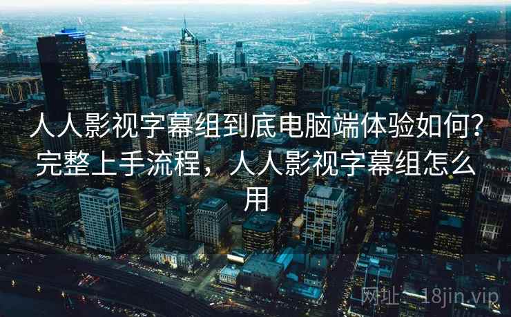 人人影视字幕组到底电脑端体验如何？完整上手流程，人人影视字幕组怎么用