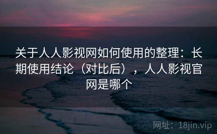 关于人人影视网如何使用的整理：长期使用结论（对比后），人人影视官网是哪个
