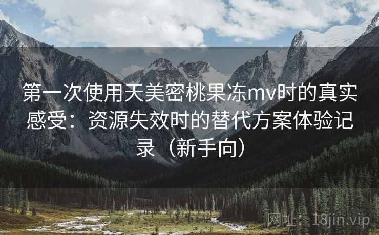 第一次使用天美密桃果冻mv时的真实感受:资源失效时的替代方案体验记录(新手向) 第一次使用天美密桃果冻mv时的真实感受:资源失效时的替代方案体验记录(新手向)