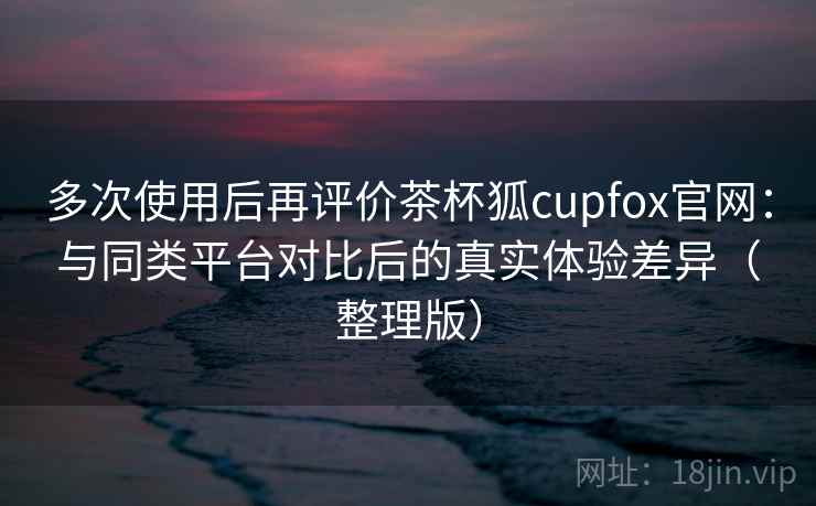 多次使用后再评价茶杯狐cupfox官网：与同类平台对比后的真实体验差异（整理版）