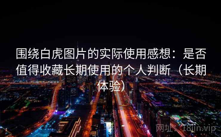 围绕白虎图片的实际使用感想：是否值得收藏长期使用的个人判断（长期体验）