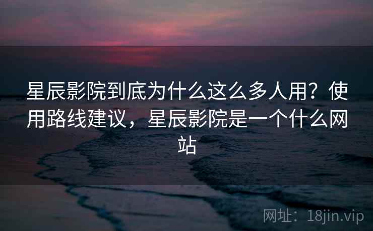星辰影院到底为什么这么多人用？使用路线建议，星辰影院是一个什么网站