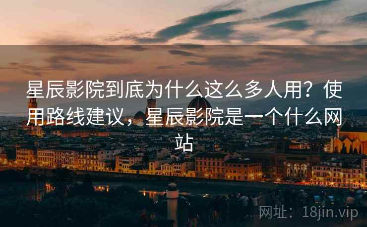 星辰影院到底为什么这么多人用？使用路线建议，星辰影院是一个什么网站