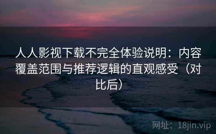 人人影视下载不完全体验说明：内容覆盖范围与推荐逻辑的直观感受（对比后）