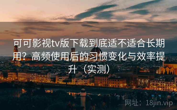可可影视tv版下载到底适不适合长期用？高频使用后的习惯变化与效率提升（实测）
