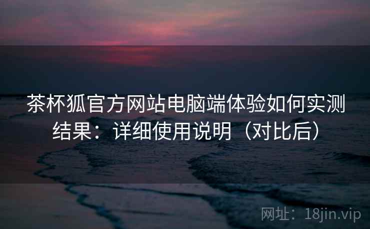 茶杯狐官方网站电脑端体验如何实测结果：详细使用说明（对比后）
