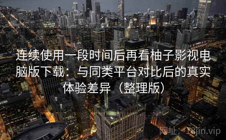 连续使用一段时间后再看柚子影视电脑版下载:与同类平台对比后的真实体验差异(整理版) 连续使用一段时间后再看柚子影视电脑版下载:与同类平台对比后的真实体验差异(整理版)