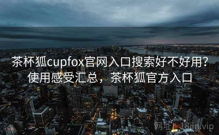 茶杯狐cupfox官网入口搜索好不好用?使用感受汇总,茶杯狐官方入口 茶杯狐cupfox官网入口搜索好不好用?使用感受汇总,茶杯狐官方入口