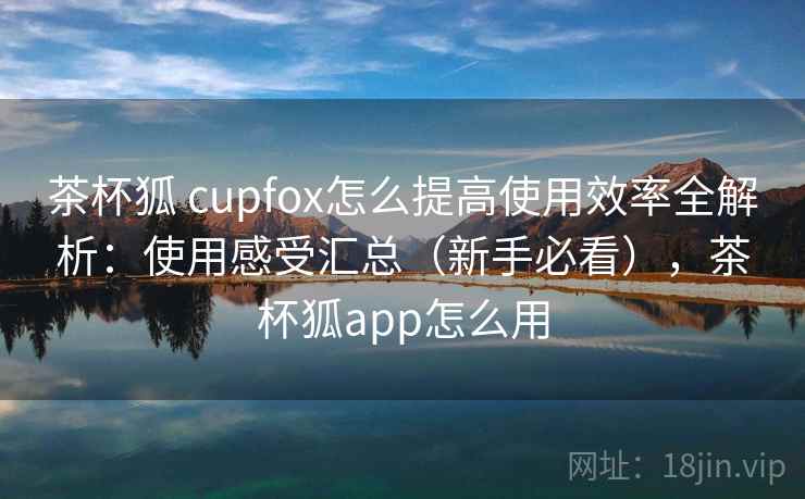 茶杯狐 cupfox怎么提高使用效率全解析:使用感受汇总(新手必看),茶杯狐app怎么用 茶杯狐 cupfox怎么提高使用效率全解析:使用感受汇总(新手必看),茶杯狐app怎么用