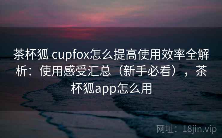 茶杯狐 cupfox怎么提高使用效率全解析:使用感受汇总(新手必看),茶杯狐app怎么用 茶杯狐 cupfox怎么提高使用效率全解析:使用感受汇总(新手必看),茶杯狐app怎么用