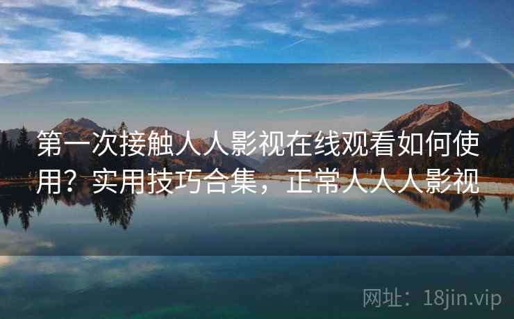 第一次接触人人影视在线观看如何使用?实用技巧合集,正常人人人影视 第一次接触人人影视在线观看如何使用?实用技巧合集,正常人人人影视