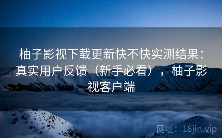 柚子影视下载更新快不快实测结果：真实用户反馈（新手必看），柚子影视客户端