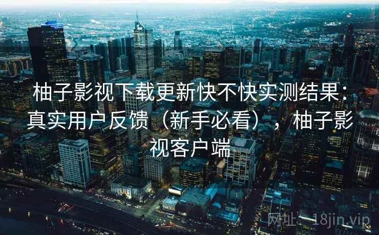 柚子影视下载更新快不快实测结果：真实用户反馈（新手必看），柚子影视客户端
