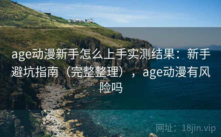 age动漫新手怎么上手实测结果：新手避坑指南（完整整理），age动漫有风险吗