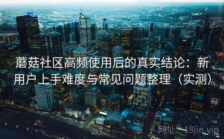 蘑菇社区高频使用后的真实结论：新用户上手难度与常见问题整理（实测）